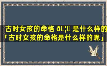 古时女孩的命格 🦁 是什么样的「古时女孩的命格是什么样的呢」
